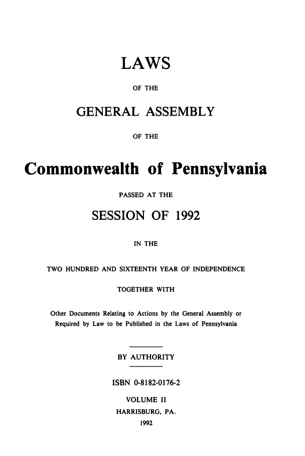 handle is hein.ssl/sspa0069 and id is 1 raw text is: LAWS
OF THE
GENERAL ASSEMBLY
OF THE

Commonwealth of Pennsylvania
PASSED AT THE
SESSION     OF   1992
IN THE
TWO HUNDRED AND SIXTEENTH YEAR OF INDEPENDENCE

TOGETHER WITH
Other Documents Relating to Actions by the General Assembly or
Required by Law to be Published in the Laws of Pennsylvania
BY AUTHORITY
ISBN 0-8182-0176-2
VOLUME II
HARRISBURG, PA.
1992


