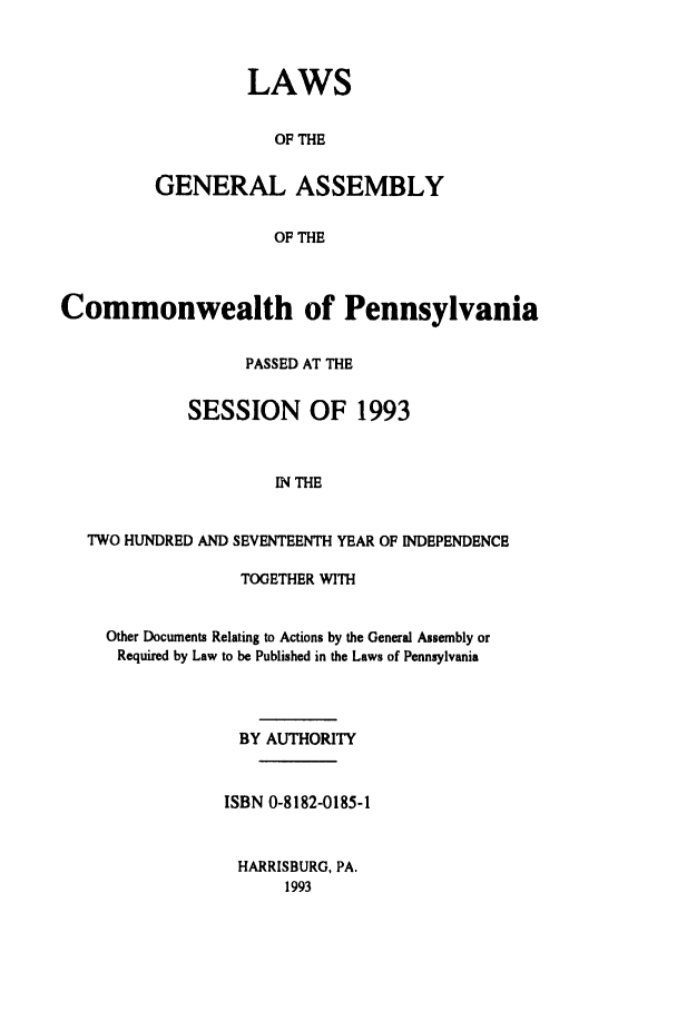 handle is hein.ssl/sspa0070 and id is 1 raw text is: LAWS
OF THE
GENERAL ASSEMBLY
OF THE

Commonwealth of Pennsylvania
PASSED AT THE
SESSION OF 1993
IN THE
TWO HUNDRED AND SEVENTEENTH YEAR OF INDEPENDENCE
TOGETHER WITH
Other Documents Relating to Actions by the General Assembly or
Required by Law to be Published in the Laws of Pennsylvania
BY AUTHORITY
ISBN 0-8182-0185-1
HARRISBURG, PA.
1993


