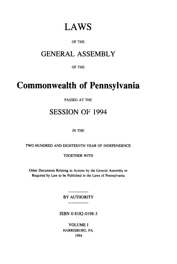handle is hein.ssl/sspa0071 and id is 1 raw text is: LAWS
OF THE
GENERAL ASSEMBLY
OF THE

Commonwealth of Pennsylvania
PASSED AT THE
SESSION OF 1994
IN THE
TWO HUNDRED AND EIGHTEENTH YEAR OF INDEPENDENCE
TOGETHER WITH
Other Documents Relating to Actions by the General Assembly or
Required by Law to be Published in the Laws of Pennsylvania
BY AUTHORITY
ISBN 0-8182-0198-3
VOLUME I
HARRISBURG, PA.
1994


