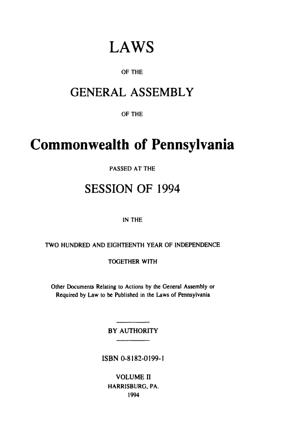 handle is hein.ssl/sspa0072 and id is 1 raw text is: LAWS
OF THE
GENERAL ASSEMBLY
OF THE

Commonwealth of Pennsylvania
PASSED AT THE
SESSION OF 1994
IN THE
TWO HUNDRED AND EIGHTEENTH YEAR OF INDEPENDENCE
TOGETHER WITH
Other Documents Relating to Actions by the General Assembly or
Required by Law to be Published in the Laws of Pennsylvania
BY AUTHORITY
ISBN 0-8182-0199-1
VOLUME 11
HARRISBURG, PA.
1994


