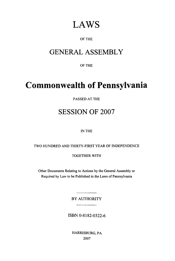 handle is hein.ssl/sspa0073 and id is 1 raw text is: LAWS
OF THE
GENERAL ASSEMBLY
OF THE

Commonwealth of Pennsylvania
PASSED AT THE
SESSION OF 2007
IN THE
TWO HUNDRED AND THIRTY-FIRST YEAR OF INDEPENDENCE

TOGETHER WITH
Other Documents Relating to Actions by the General Assembly or
Required by Law to be Published in the Laws of Pennsylvania
BY AUTHORITY
ISBN 0-8182-0322-6
HARRISBURG, PA
2007


