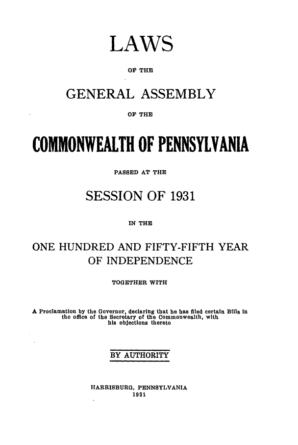 handle is hein.ssl/sspa0074 and id is 1 raw text is: LAWS
OF THE
GENERAL ASSEMBLY
OF THE

COMMONWEALTH OF PENNSYLVANIA
PASSED AT THE
SESSION OF 1931
IN THE
ONE HUNDRED AND FIFTY-FIFTH YEAR
OF INDEPENDENCE
TOGETHER WITH
A Proclamation by the Governor, declaring that he has filed certain Bills In
the office of the Secretary of the Commonwealth, with
his objections thereto
BY AUTHORITY

HARRISBURG, PENNSYLVANIA
1931


