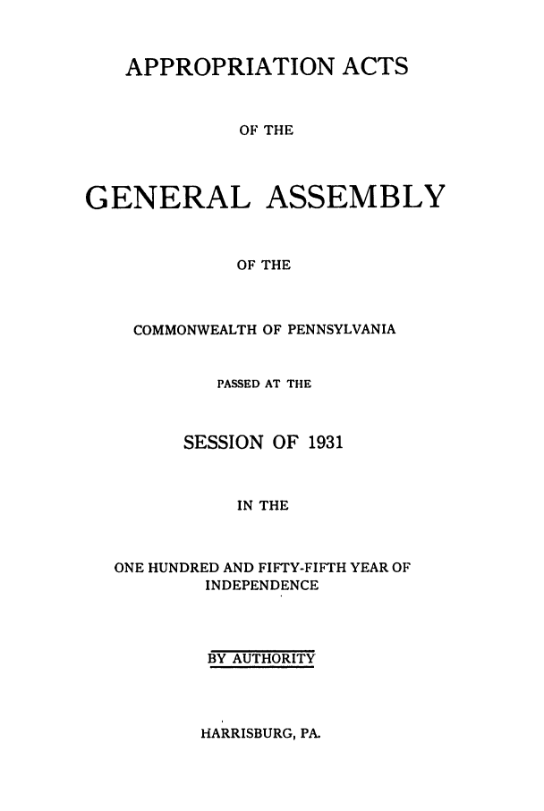 handle is hein.ssl/sspa0075 and id is 1 raw text is: APPROPRIATION ACTS
OF THE
GENERAL ASSEMBLY
OF THE

COMMONWEALTH OF PENNSYLVANIA
PASSED AT THE
SESSION OF 1931
IN THE
ONE HUNDRED AND FIFTY-FIFTH YEAR OF
INDEPENDENCE

BY AUTHORITY

HARRISBURG, PA.


