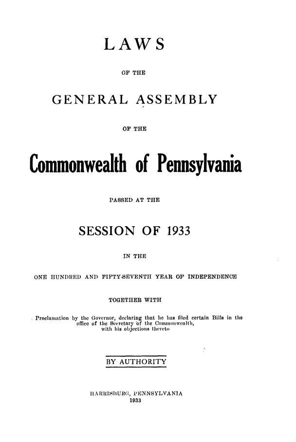 handle is hein.ssl/sspa0077 and id is 1 raw text is: LAWS
OF THE
GENERAL ASSEMBLY
OF THE

Commonwealth of Pennsylvania
PASSED AT THE
SESSION OF 1933
IN THE
ONE HUNDI )E AND FIFTY-SEVENTH YEAR O]l INDEPENDENCE
TOGETHER WITH
Proclamation by tile Governor, declaring that he has filed certain Bills in the
office of the Secretary of the Commomwealth,
with his objections thereto
BY AUTHORITY

I IA RIISI1U(;, PENNSYLVANIA
1933


