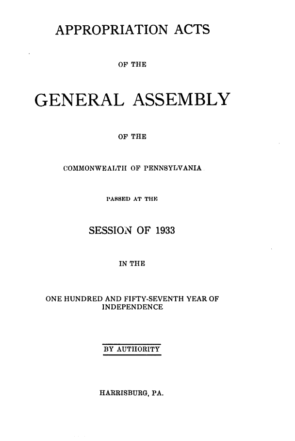 handle is hein.ssl/sspa0078 and id is 1 raw text is: APPROPRIATION ACTS
OF THE
GENERAL ASSEMBLY
OF THE

COMMONWEALTH OF PENNSYLVANIA
PASSED AT THE
SESSION OF 1933
IN THE
ONE HUNDRED AND FIFTY-SEVENTH YEAR OF
INDEPENDENCE

BY AUTHORITY

HARRISBURG, PA.


