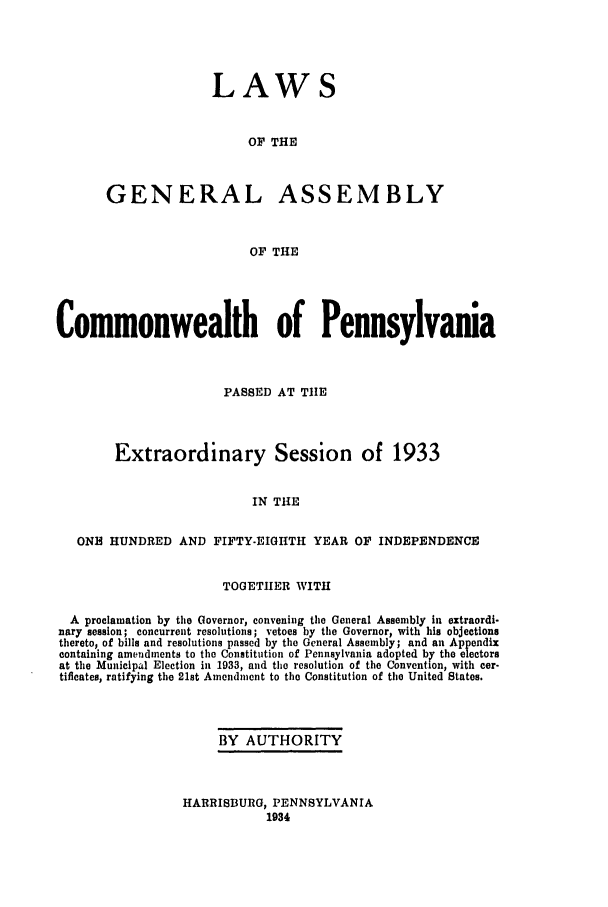 handle is hein.ssl/sspa0079 and id is 1 raw text is: LAWS
OF THE
GENERAL ASSEMBLY
OF THE

Commonwealth of Pennsylvania
PASSED AT TIlE
Extraordinary Session of 1933
IN THE
ONH HUNDRED AND FIFTY-EIGHTH YEAR OF INDEPENDENCE
TOGETHER WITH
A proclamation by the Governor, convening the General Assembly in extraordi-
nary session; concurrent resolutions; vetoes by the Governor, with his objections
thereto, of bills and resolutions passed by the General Assembly; and an Appendix
containing amendments to the Constitution of Pennsylvania adopted b7 the electors
at the Municipal Election in 1933, and the resolution of the Convention, with cer-
tificates, ratifying the 21st Amendment to the Constitution of the United States.
BY AUTHORITY

HARRISBURG, PENNSYLVANIA
1934


