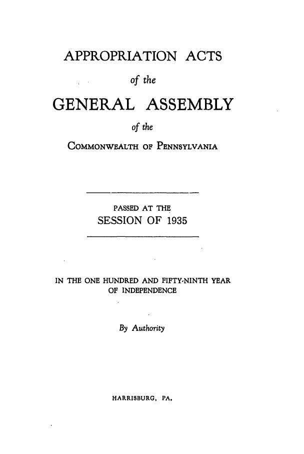 handle is hein.ssl/sspa0081 and id is 1 raw text is: APPROPRIATION

ACTS

of the

GENERAL ASSEMBLY
of the
COMMONWEALTH OF PENNSYLVANIA

PASSED AT THE
SESSION OF 1935

IN THE ONE HUNDRED AND FIFTY-NINTH YEAR
OF INDEPENDENCE
By Authority

HARRISBURG, PA.


