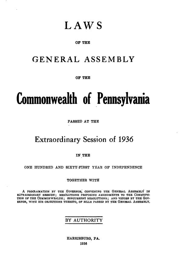 handle is hein.ssl/sspa0082 and id is 1 raw text is: LAWS
OF THE
GENERAL ASSEMBLY
Or THE

Commonwealth of Pennsylvania
PASSED AT THE
Extraordinary Session of 1936
IN THE
ONE HUNDRED AND SIXTY-FIRST YEAR OF INDEPENDENCE
TOGETHER WITH
A PROCLAMATION BY THE GOVERNOR; CONVENING THE GENERAL ASSBMBLY IN
EXTRAORDINARY SESSION; RESOLUTIONS PROPOSING AMENDMENTS TO THE CONSTITU-
TION OF THE COMMONWEALTH; CONCURRENT RESOLUTIONS; AND VETOES BY THE GOV-
ERNOR, WITH HIS OBJECTIONS THERETO, OF BILLS PASSED BY THE GENERAL ASSEMBLY.
BY AUTHORITY

HARRISBURG, PA.
1936


