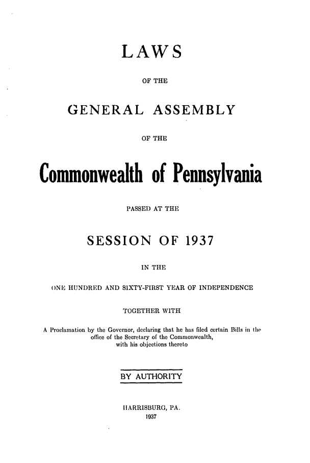 handle is hein.ssl/sspa0083 and id is 1 raw text is: LAWS
OF THE
GENERAL ASSEMBLY
OF THE

Commonwealth of Pennsylvania
PASSED AT THE

SESSION

OF 1937

IN THE

ONE HUNDRED AND SIXTY-FIRST YEAR OF INDEPENDENCE
TOGETHER WITH
A Proclamation by the Governor, declaring that he has filed certain Bills in the
office of the Secretary of the Commonwealth,
with his objections thereto
BY AUTHORITY
11ARRISBURG, PA.


