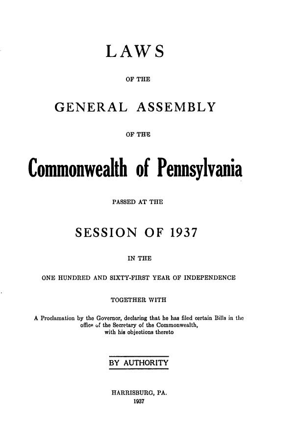 handle is hein.ssl/sspa0084 and id is 1 raw text is: LAWS
OF THE
GENERAL ASSEMBLY
OF THE

Commonwealth of Pennsylvania
PASSED AT THE
SESSION OF 1937
IN THE
ONE HUNDRED AND SIXTY-FIRST YEAR OF INDEPENDENCE
TOGETHER WITH
A Proclamation by the Governor, declaring that he has filed certain Bills in the
office of the Secretary of the Commonwealth,
with his objections thereto
BY AUTHORITY
HARRISBURG, PA.
1937


