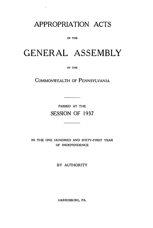 handle is hein.ssl/sspa0085 and id is 1 raw text is: APPROPRIATION

ACTS

OF THE

GENERAL ASSEMBLY
OF THE
COMMONWEALTH OF PENNSYLVANIA

PASSED AT THE
SESSION OF 1937
IN THE ONE HUNDRED AND SIXTY-FIRST YEAR
OF INDEPENDENCE
BY AUTHORITY

HARRISBURG. PA.


