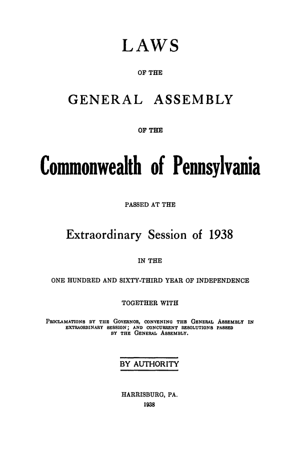 handle is hein.ssl/sspa0086 and id is 1 raw text is: LAWS
OF THE
GENERAL ASSEMBLY
OF THE

Commonwealth of Pennsylvania
PASSED AT THE
Extraordinary Session of 1938
IN THE
ONE HUNDRED AND SIXTY-THIRD YEAR OF INDEPENDENCE
TOGETHER WITH
PROCLAMATIONS BY THE GOVERNOR, CONVENING THE GENERAL ASSEMBLY IN
EXTRAORDINARY SESSION; AND CONCURRENT RESOLUTIONS PASSED
BY THE GENERAL ASSEMBLY.
BY AUTHORITY
HARRISBURG, PA.


