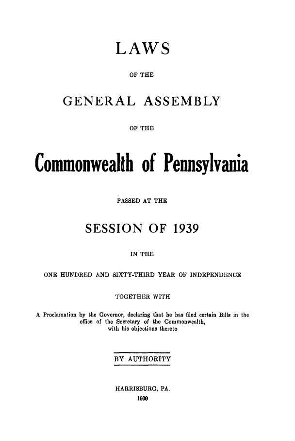 handle is hein.ssl/sspa0087 and id is 1 raw text is: LAWS
OF THE
GENERAL ASSEMBLY
OF THE

Commonwealth of Pennsylvania
PASSED AT THE
SESSION OF 1939
IN THE
ONE HUNDRED AND SIXTY-THIRD YEAR OF INDEPENDENCE
TOGETHER WITH
A Proclamation by the Governor, declaring that he has filed certain Bills in the
office of the Secretary of the Commonwealth,
with his objections thereto
BY AUTHORITY
HARRISBURG, PA.
1930


