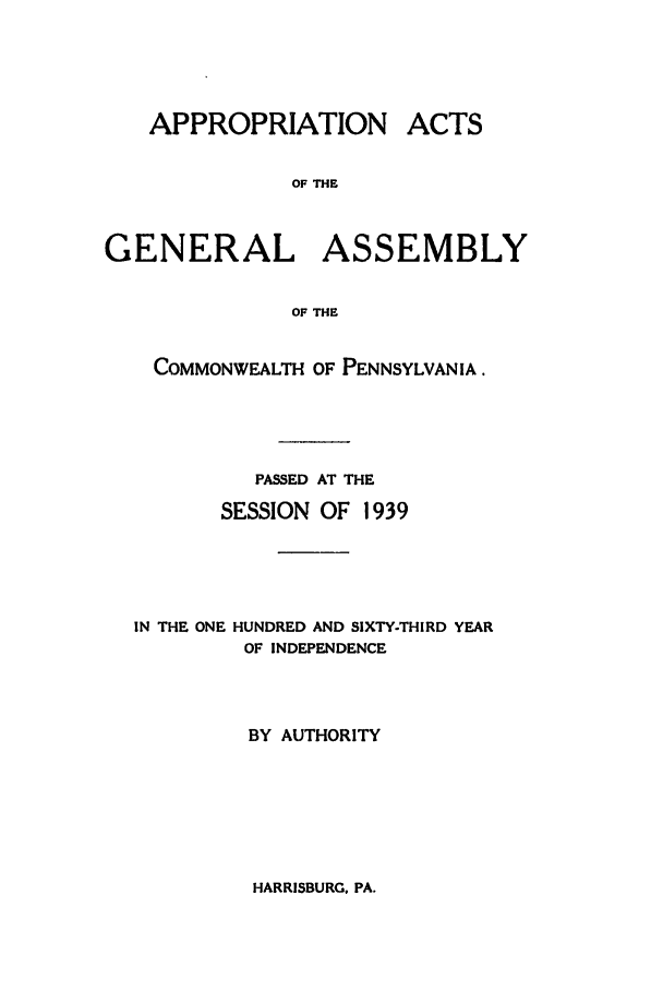 handle is hein.ssl/sspa0088 and id is 1 raw text is: APPROPRIATION

ACTS

OF THE
GENERAL ASSEMBLY
OF THE
COMMONWEALTH OF PENNSYLVANIA.
PASSED AT THE
SESSION OF 1939
IN THE ONE HUNDRED AND SIXTY-THIRD YEAR
OF INDEPENDENCE
BY AUTHORITY

HARRISBURG. PA.



