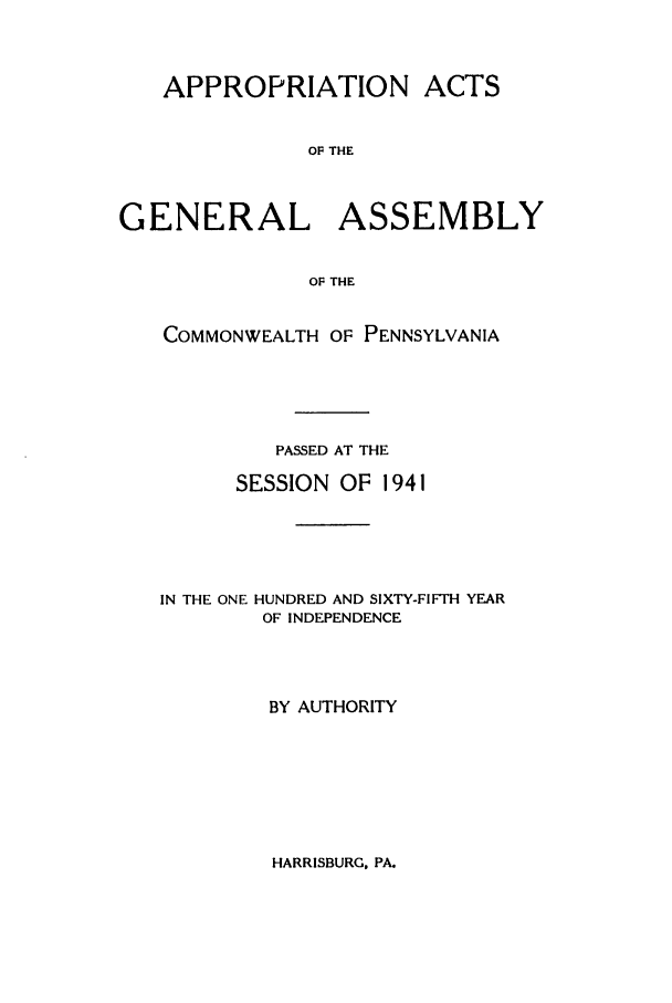 handle is hein.ssl/sspa0090 and id is 1 raw text is: APPROPRIATION ACTS
OF THE
GENERAL ASSEMBLY
OF THE
COMMONWEALTH OF PENNSYLVANIA
PASSED AT THE
SESSION OF 1941
IN THE ONE HUNDRED AND SIXTY-FIFTH YEAR
OF INDEPENDENCE
BY AUTHORITY

HARRISBURG. PA.


