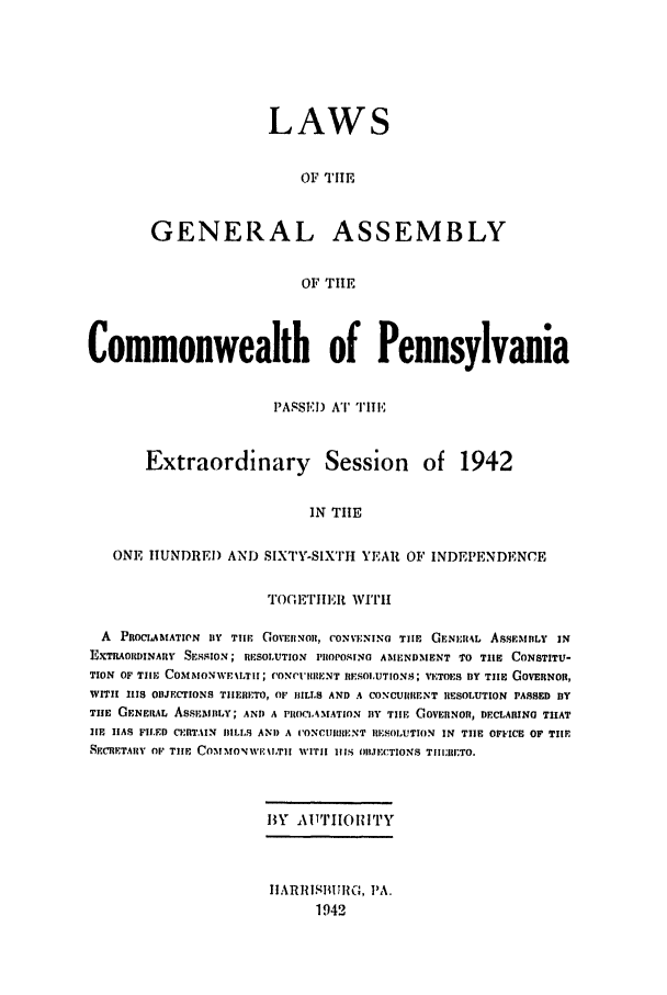 handle is hein.ssl/sspa0091 and id is 1 raw text is: LAWS
OF TIlE
GENERAL ASSEMBLY
OF TIE

Commonwealth of Pennsylvania
PASSEI) AT TIE
Extraordinary Session of 1942
IN THE
ONE IUNDRE) AND SIXTY-SIXTIH YEAR OF INDEPENDENCE
TOGE rIt WIIi
A PROCI.AMATIWN BY TIll' GOVERNOI, CONVENING TIlE GENR4L AssENIBLY IN
EXTRAORDINARY SEsSION; RESOLUTION PIIOPOSINO AMI:ND.MENT TO TIlE CONSTITU-
TION OF TIll, COMMONWEIO TIrT; CONCUIRRENT RESOLUTIONS; VETOES BY TIHE GOVERNORN,
WITI 111 ODIJECTIONS THERETO, OF HILLS AND A CONCUNIRENT RESOLUTION PASSED BY
TIHE GENERAL ASSEMtY; AND A PIOC1.4MATION BY TIHE GOVERNOR, DECLARING THAT
Ie IAS FILED C(ERTAIN HILLS AND A C'ONCIIIIENT RE1;SOLUTION IN TIIE OFFICE OF TIlE
SFCRFTAIY O1' THE COMMON WII.TIN wITI IINS OIBJECTIONS TillRil;TO.
B\y IAITJIORITY
IIARIISIUJIH, PA.
1942


