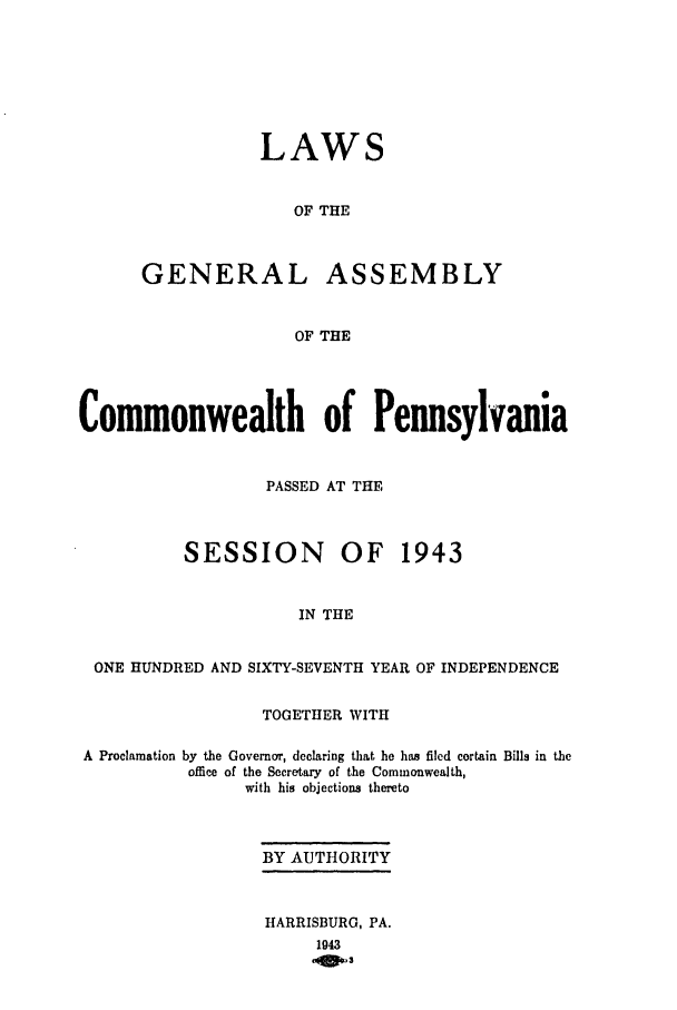 handle is hein.ssl/sspa0092 and id is 1 raw text is: LAWS
OF THE
GENERAL ASSEMBLY
OF THE

Commonwealth of Pennsylvania
PASSED AT THE

SESSION

OF 1943

IN THE

ONE HUNDRED AND SIXTY-SEVENTH YEAR OF INDEPENDENCE
TOGETHER WITH

A Proclamation

by the Governor, declaring that he has filed certain Bills in the
office of the Secretary of the Commonwealth,
with his objections thereto

BY AUTHORITY
HARRISBURG, PA.
1943
OWm*3


