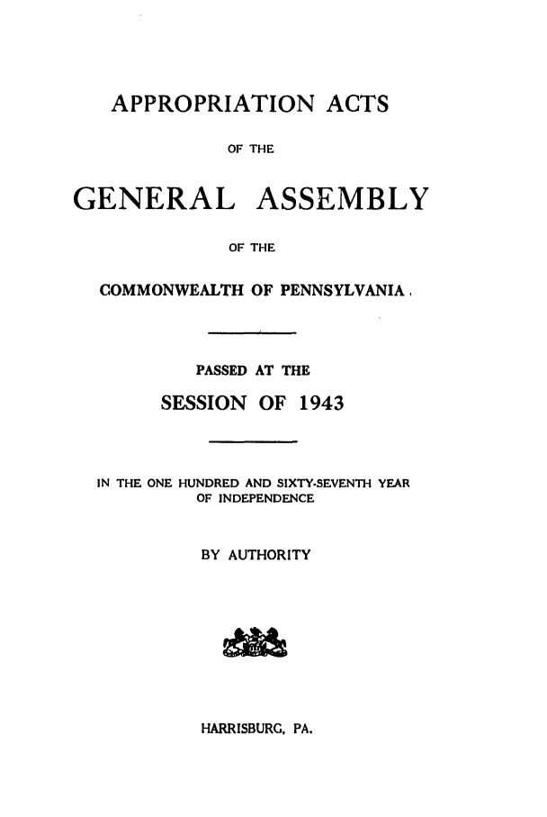 handle is hein.ssl/sspa0093 and id is 1 raw text is: APPROPRIATION ACTS
OF THE
GENERAL ASSEMBLY
OF THE
COMMONWEALTH OF PENNSYLVANIA.
PASSED AT THE
SESSION   OF 1943
IN THE ONE HUNDRED AND SIXTY-SEVENTH YEAR
OF INDEPENDENCE
BY AUTHORITY

HARRISBURG, PA.


