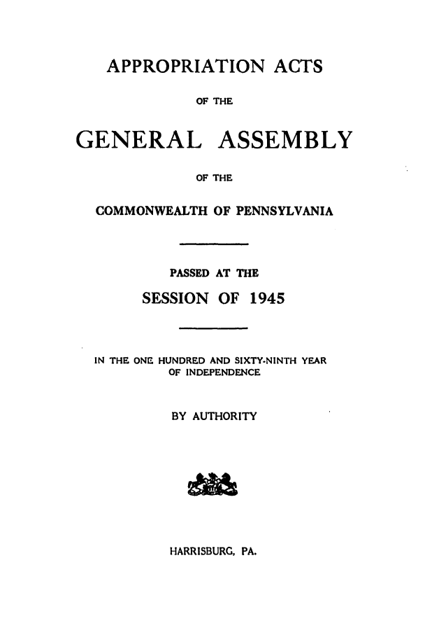 handle is hein.ssl/sspa0095 and id is 1 raw text is: APPROPRIATION ACTS
OF THE
GENERAL ASSEMBLY
OF THE
COMMONWEALTH OF PENNSYLVANIA
PASSED AT THE
SESSION OF 1945
IN THE ONE HUNDRED AND SIXTY-NINTH YEAR
OF INDEPENDENCE
BY AUTHORITY

HARRISBURG, PA.

w7k-W-Fl
!61


