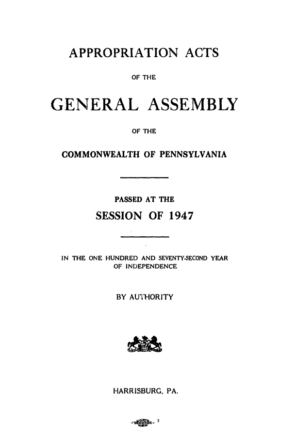 handle is hein.ssl/sspa0096 and id is 1 raw text is: APPROPRIATION ACTS
OF THE
GENERAL ASSEMBLY
OF THE
COMMONWEALTH OF PENNSYLVANIA
PASSED AT THE
SESSION    OF 1947
IN THE ONE HUNDRED AND SEVENTY-SECOND YEAR
OF INDEPENDENCE
BY AUTHORITY
HARRISBURG, PA.

41,               '   3


