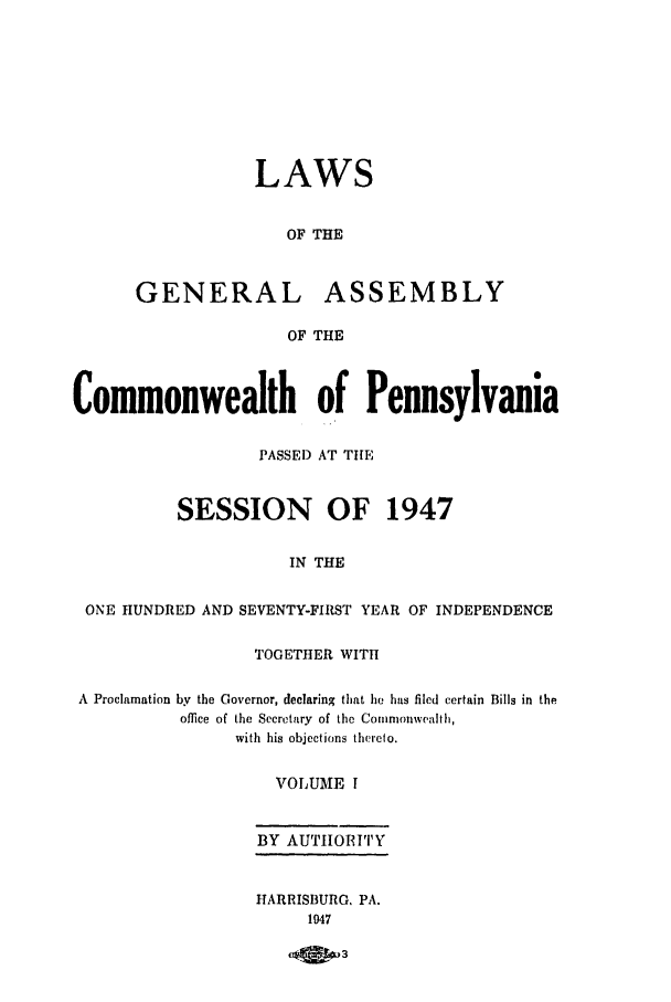 handle is hein.ssl/sspa0097 and id is 1 raw text is: LAWS
OF THE
GENERAL ASSEMBLY
OF THE
Commonwealth of Pennsylvania
PASSE) AT THE
SESSION OF 1947
IN THE
ONE HUNDRED AND SEVENTY-FIRST YEAR OF INDEPENDENCE
TOGETHER WITH
A Proclamation by the Governor, declaring that he has filed certain Bills in the
office of the Secretary of the Commonwealth,
with his objections thereto.
VOLUME I
BY AUTHORITY
HARRISBURG. PA.
1947
OM 3


