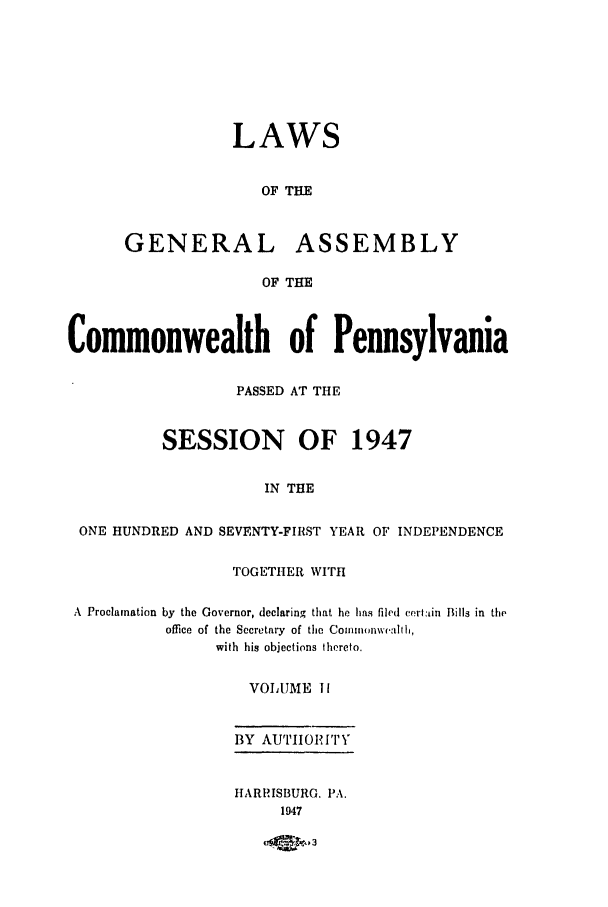 handle is hein.ssl/sspa0098 and id is 1 raw text is: LAWS
OF TIE
GENERAL ASSEMBLY
OF THE
Commonwealth of Pennsylvania
PASSED AT THE
SESSION OF 1947
IN THE
ONE HUNDRED AND SEVENTY-FIRST YEAR OF INDEPENDENCE
TOGETHER WITH
A Proclamation by the Governor, declaring that he has filed cert:,in Bills in the
office of the Secretary of the Comm0onwealhih,
with his objections thereto.
VOLUME 1I
BY AUTIIOIPIT\
HARRISBURG. PA.
1947
aqe PC


