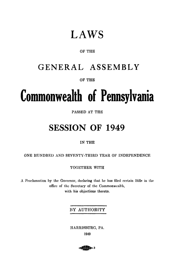handle is hein.ssl/sspa0100 and id is 1 raw text is: LAWS
OF THE
GENERAL ASSEMBLY
OF THE

Commonwealth of Pennsylvania
PASSED AT THE
SESSION OF 1949
IN THE
ONE HUNDRED AND SEVENTY-THIRD YEAR OF INDEPENDENCE
TOGETHER WITH
A  Proclamation by the Governor, declaring that he has filed certain Bills in the
office of the Secretary of the Commonwealth,
with his objections thereto.
BY AUTHORITY
HARRISBURG, PA.
1949



