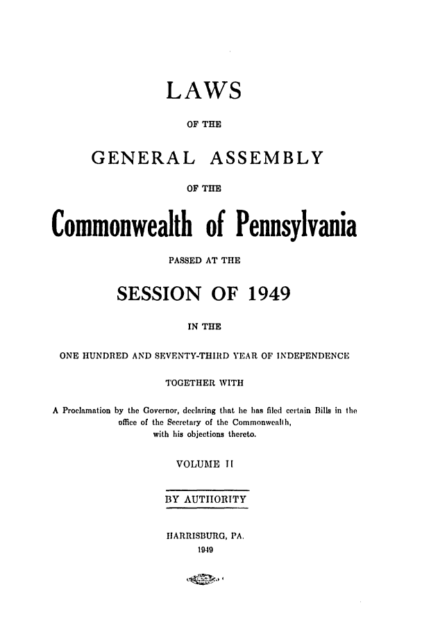 handle is hein.ssl/sspa0101 and id is 1 raw text is: LAWS
OF THE
GENERAL ASSEMBLY
OF THE
Commonwealth of Pennsylvania
PASSED AT THE
SESSION OF 1949
IN THE
ONE HUNDRED AND SEVENTY-THIRD YEAR OF INDEPENDENCE
TOGETHER WITH
A Proclamation by the Governor, declaring that he has filed certain Bills in the
office of the Secretary of the Commonwealth,
with his objections thereto.
VOLUME TI
BY AUTIIORITY
HARRISBURG, PA.
1949


