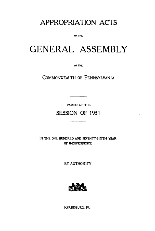 handle is hein.ssl/sspa0102 and id is 1 raw text is: APPROPRIATION ACTS
OF THE
GENERAL ASSEMBLY
OF THE

COMMONWEALTH OF PENNSYLVANIA
PASSED AT THE
SESSION    OF 1951
IN THE ONE HUNDRED AND SEVENTY-SIXTH YEAR
OF INDEPENDENCE
BY AUTHORITY

HARRISBURG, PA.


