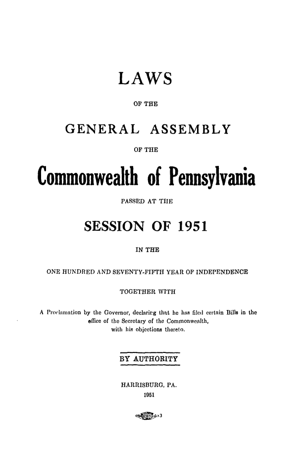 handle is hein.ssl/sspa0103 and id is 1 raw text is: LAWS
OF THE
GENERAL ASSEMBLY
OF THE

Commonwealth of Pennsylvania
PASSED AT TIE
SESSION OF 1951
IN THE
ONE HUNDRED AND SEVENTY-FIFTH YEAR OF INDEPENDENCE
TOGETHER WITH
A Proclamation by the Governor, declarirg that he has filed certain Bills in the
elice of the Secretary of the Commonwealth,
with his objections thereto.
BY AUTHORITY
HARRISBURG, PA.
1951

__09__D03


