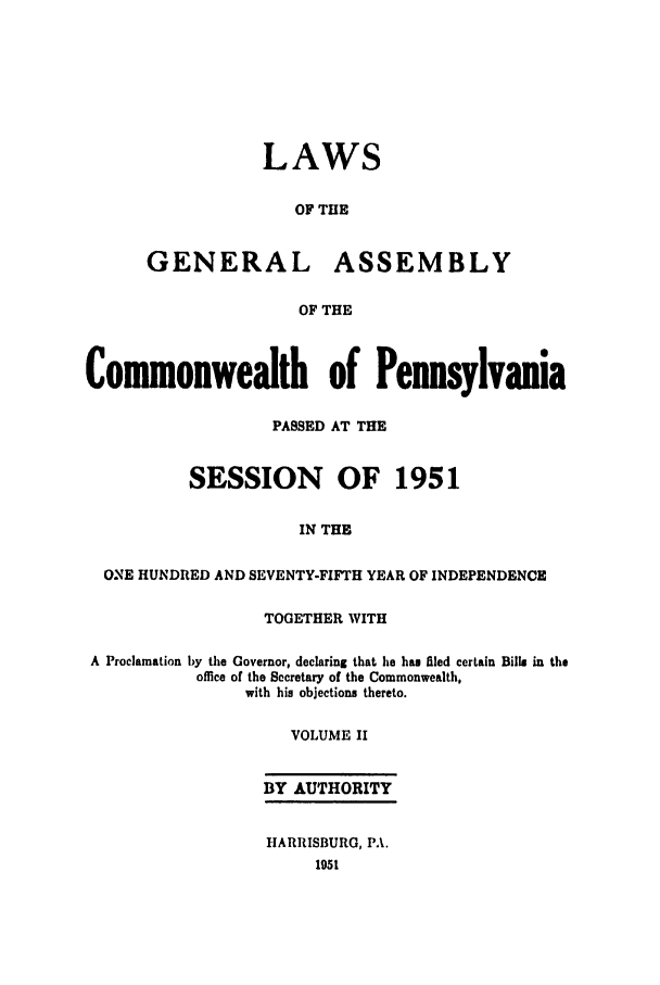 handle is hein.ssl/sspa0104 and id is 1 raw text is: LAWS
OF THE
GENERAL ASSEMBLY
OF THE
Commonwealth of Pennsylvania
PASSED AT THE
SESSION OF 1951
IN THE
ONE HUNDRED AND SEVENTY-FIFTH YEAR OF INDEPENDENCE
TOGETHER WITH
A Proclamation by the Governor, declaring that he ham filed certain Bills in the
office of the Secretary of the Commonwealth,
with his objections thereto.
VOLUME II
BY AUTHORITY
HARRISBURG, PA.
1951


