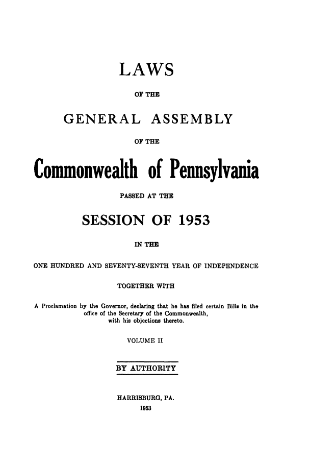 handle is hein.ssl/sspa0107 and id is 1 raw text is: LAWS
OF THE
GENERAL ASSEMBLY
OF THE
Commonwealth of Pennsylvania
PASSED AT THE
SESSION OF 1953
IN THE
ONE HUNDRED AND SEVENTY-SEVENTH YEAR OF INDEPENDENCE
TOGETHER WITH
A Proclamation by the Governor, declaring that he has filed certain Bills in the
office of the Secretary of the Commonwealth,
with his objections thereto.
VOLUME II
BY AUTHORITY
HARRISBURG, PA.
1953


