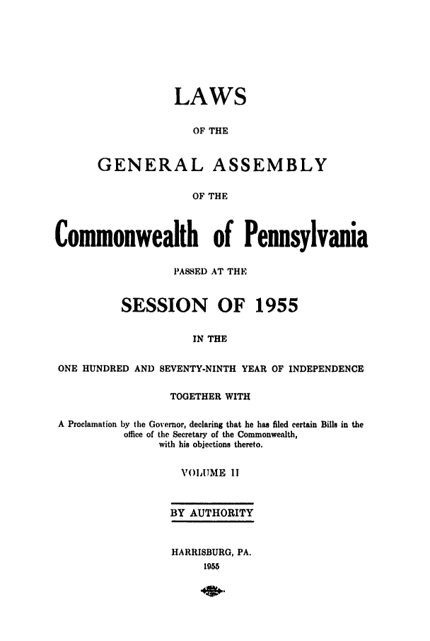 handle is hein.ssl/sspa0110 and id is 1 raw text is: LAWS
OF THE
GENERAL ASSEMBLY
OF THE

Commonwealth of Pennsylvania
PASSED AT THE
SESSION OF 1955
IN THE
ONE HUNDRED AND SEVENTY-NINTH YEAR OF INDEPENDENCE
TOGETHER WITH
A Proclamation by the Governor, declaring that he has filed certain Bills in the
office of the Secretary of the Commonwealth,
with his objections thereto.
VOIAUME I
BY AUTHORITY
HARRISBURG, PA.
1955


