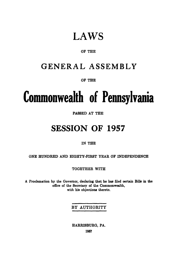 handle is hein.ssl/sspa0111 and id is 1 raw text is: LAWS
OF THE
GENERAL ASSEMBLY
OF THE

Commonwealth of Pennsylvania
PASSED AT THE
SESSION OF 1957
IN THE
ONE HUNDRED AND EIGHTY-FIRST YEAR OF INDEPENDENCE
TOGETHER WITH
A Proclamation by the Governor, declaring that he has filed certain Bills in the
office of the Secretary of the Commonwealth,
with his objections thereto.
BY AUTHORITY
HARRISBURG, PA.
1957



