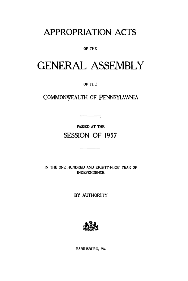 handle is hein.ssl/sspa0112 and id is 1 raw text is: APPROPRIATION ACTS
OF THE
GENERAL ASSEMBLY
OF THE
COMMONWEALTH OF PENNSYLVANIA
PASSED AT THE
SESSION OF 1957
IN THE ONE HUNDRED AND EIGHTY-FIRST YEAR OF
INDEPENDENCE
BY AUTHORITY

HARRISBURG, PA.


