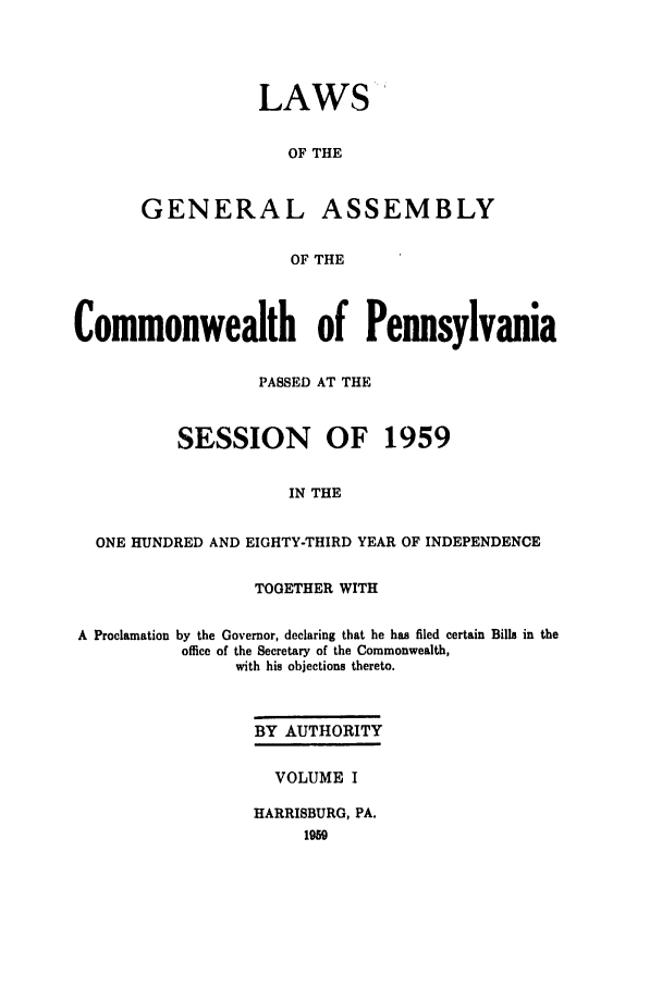 handle is hein.ssl/sspa0113 and id is 1 raw text is: LAWS'
OF THE
GENERAL ASSEMBLY
OF THE

Commonwealth of Pennsylvania
PASSED AT THE
SESSION OF 1959
IN THE
ONE HUNDRED AND EIGHTY-THIRD YEAR OF INDEPENDENCE
TOGETHER WITH
A Proclamation by the Governor, declaring that he has filed certain Bills in the
office of the Secretary of the Commonwealth,
with his objections thereto.
BY AUTHORITY
VOLUME I
HARRISBURG, PA.


