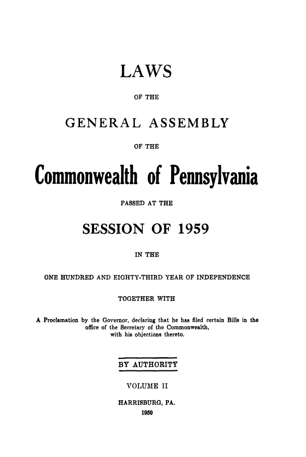 handle is hein.ssl/sspa0114 and id is 1 raw text is: LAWS
OF THE
GENERAL ASSEMBLY
OF THE

Commonwealth of Pennsylvania
PASSED AT THE
SESSION OF 1959
IN THE
ONE HUNDRED AND EIGHTY-THIRD YEAR OF INDEPENDENCE
TOGETHER WITH
A Proclamation by the Governor, declaring that he has filed certain Bills in the
office of the Secretary of the Commonwealth,
with his objections thereto.
BY AUTHORITY
VOLUME II
HARRISBURG, PA.
1959


