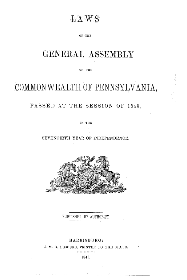 handle is hein.ssl/sspa0134 and id is 1 raw text is: LAWS

OF TIUE
GENERAL ASSEMBLY
OF THE
COMMONWEALTH OF PENNSYLVANIA,

PASSED AT THE SESSION OF 1846,
IN THE
SEVENTIETH YEAR OF INDEPENDENCE.

PUBLISHED BY AUTHORITY
IIARRISB1JRG:
J. M. 0. LESCURE, PRINTER TO THE STATE.

1846.


