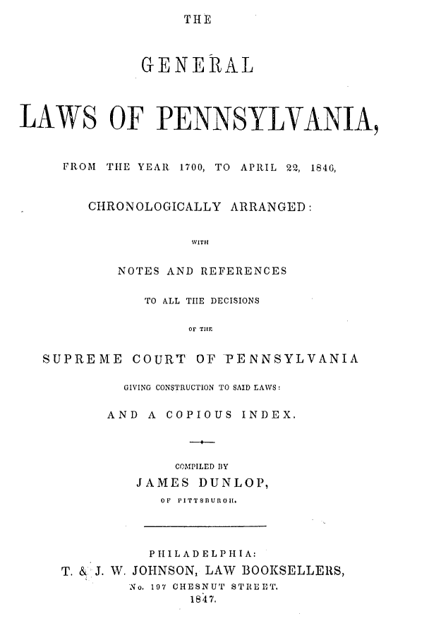 handle is hein.ssl/sspa0135 and id is 1 raw text is: THE

GENERAL
LAWS OF PENNSYLVANIA,
FROM  THE YEAR  1700, TO  APRIL  22, 1846,
CHRONOLOGICALLY ARRANGED:
WITH
NOTES AND REFERENCES
TO ALL TIE DECISIONS
OF TIlE

SUPRE ME

COURT OF PENNSYLVANIA

GIVING CONSTRUCTION TO SAID LAWS:
AND     A   COPIOUS       INDEX.
COMPILED BY
JAMES DUNLOP,
OF PITTSBUROII.

PI LADE LPI A:
T. & J. W. JOHNSON, LAW BOOKSELLERS,
No. 197 CHESNUT STREET.
1847.


