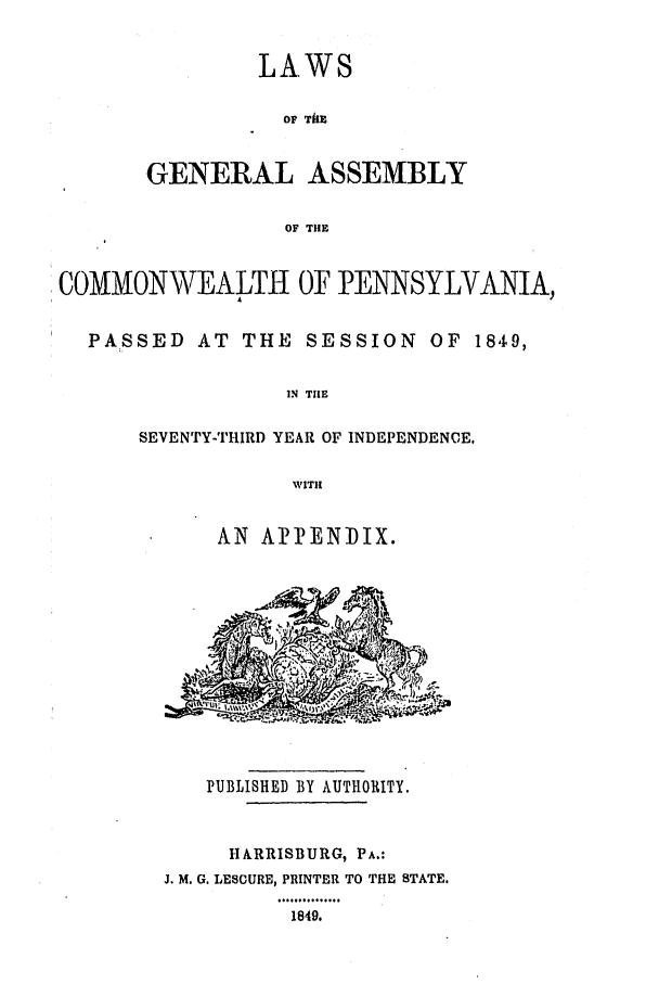 handle is hein.ssl/sspa0138 and id is 1 raw text is: LAWS
OF ThE
GENERAL ASSEMBLY
OF THE
COMMONNWEALTH OF PENNSYLVANIA,
PASSED AT THE SESSION OF 1849,
IN TilE
SEVENTY-THIRD YEAR OF INDEPENDENCE.
WITH
AN AiPPENIDIX.
PUBLISHED BY AUTHORITY.
HARRISBURG, PA.:
J. M. G. LESCURE, PRINTER TO THE STATE.
1..............
1649.


