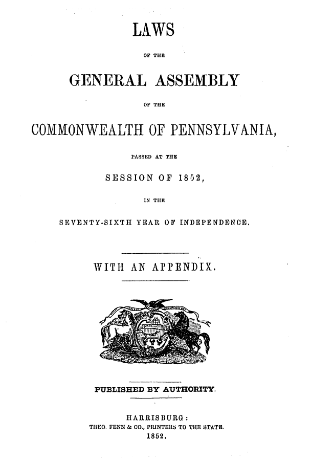 handle is hein.ssl/sspa0141 and id is 1 raw text is: LAWS
OF THE
GENERAL ASSEMBLY
OF THE

COMMONWEALTH OF PENNSYLVANIA,
PASSED AT TIE
SESSION OF 1852,
IN THE
SEVENTY-SIXTH YEAR OF INDEPENDENCE.

WITH AN APPENDIX.
PUBLISHED BY AUTHORITY.
lIARRISBURG :
THEO. FENN & CO., PILINTER6 TO THE STATI.
1852.


