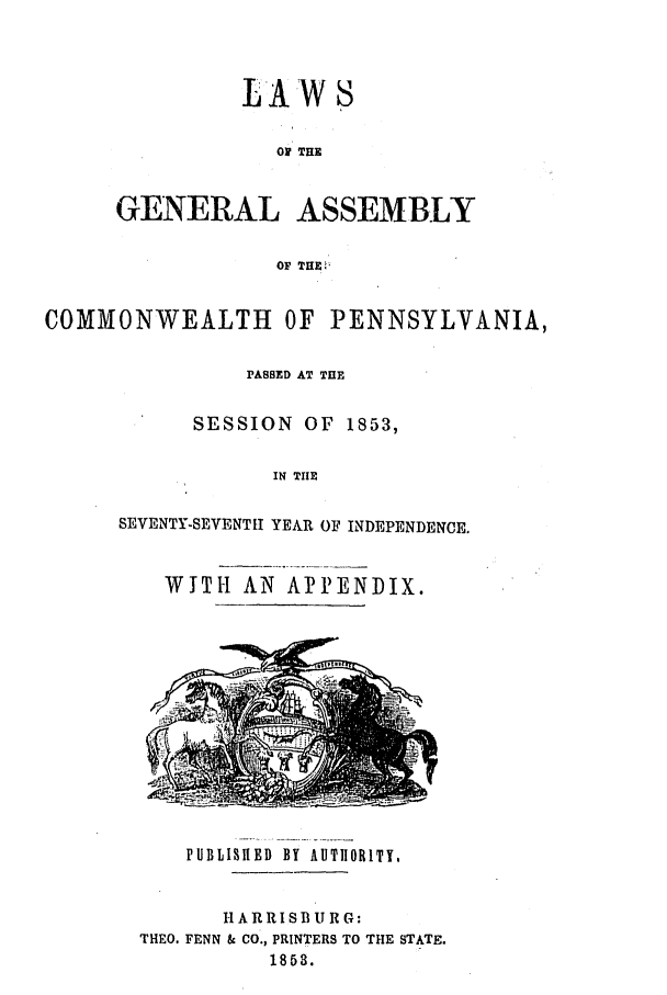handle is hein.ssl/sspa0142 and id is 1 raw text is: LAW S
01 THE
GENERAL ASSEMBLY
OF THE.

COMMONWEALTH OF PENNSYLVANIA,
PASSED AT THE
SESSION OF 1853,
IN THE
SEVENTY-SEVENTH YEAR OF INDEPENDENCE.

WITH AN APPENDIX.

PUBLISH1ED BY AUTHORITY,

H A RR IS BU R G:
THEO. FENN & CO., PRINTERS TO THE STATE.
1853.


