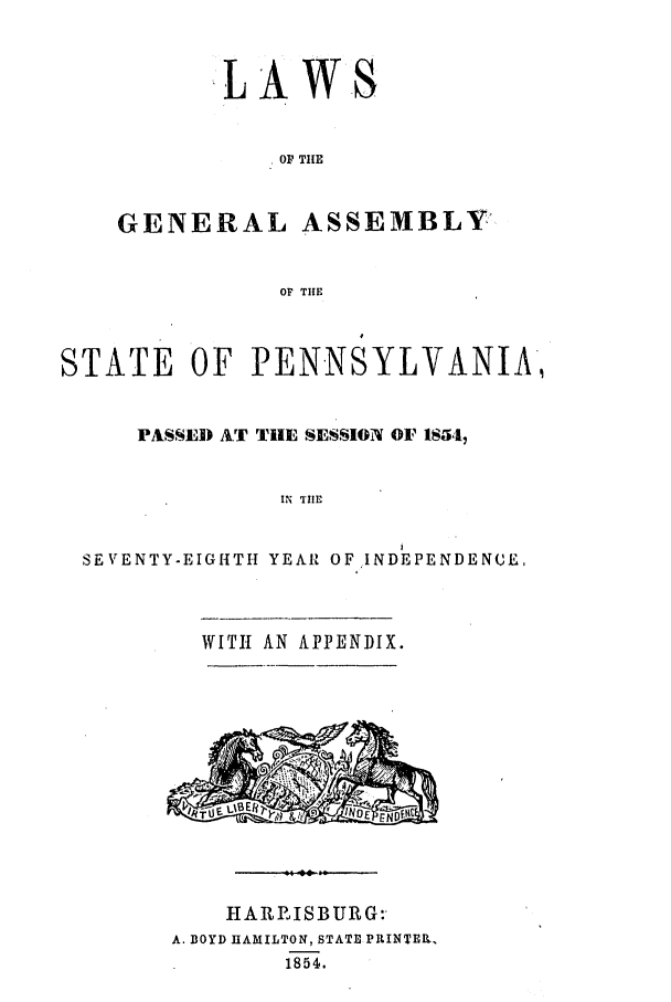 handle is hein.ssl/sspa0143 and id is 1 raw text is: -LAWS
OF THE
GENERAL ASSEMBLY'
OF THE

STATE OF PENNSYLVANIA,
PASSED AT THE SESSION OF IS54,
IN THE
SEVENTY-EIGHTH YEAR OF INDEPENDENCE.

WITH AN APPENDIX.

HARRISBURG:
A. BOYD HAMILTON, STATE PRINTER.
1854.


