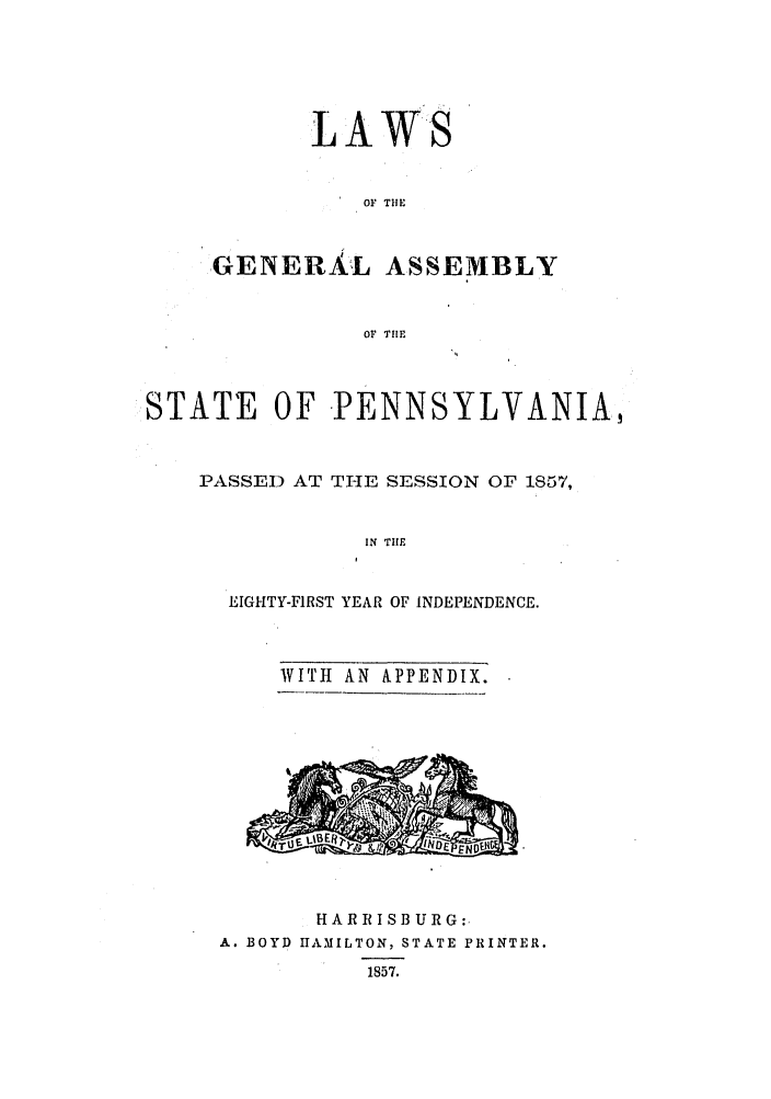 handle is hein.ssl/sspa0146 and id is 1 raw text is: LAWS
OF TIE
GENERAL ASSEMBLY
OF TIHE

STATE OF PENNSYLVANIA,
PASSED AT THE SESSION OF 1S57,
IN THE
EIGHTY-FIRST YEAR OF INDEPENDENCE.

WITH AN APPENDIX.

HARRISBURG:.
A. BOYD HAMILTON, STATE PRINTER.
1857.


