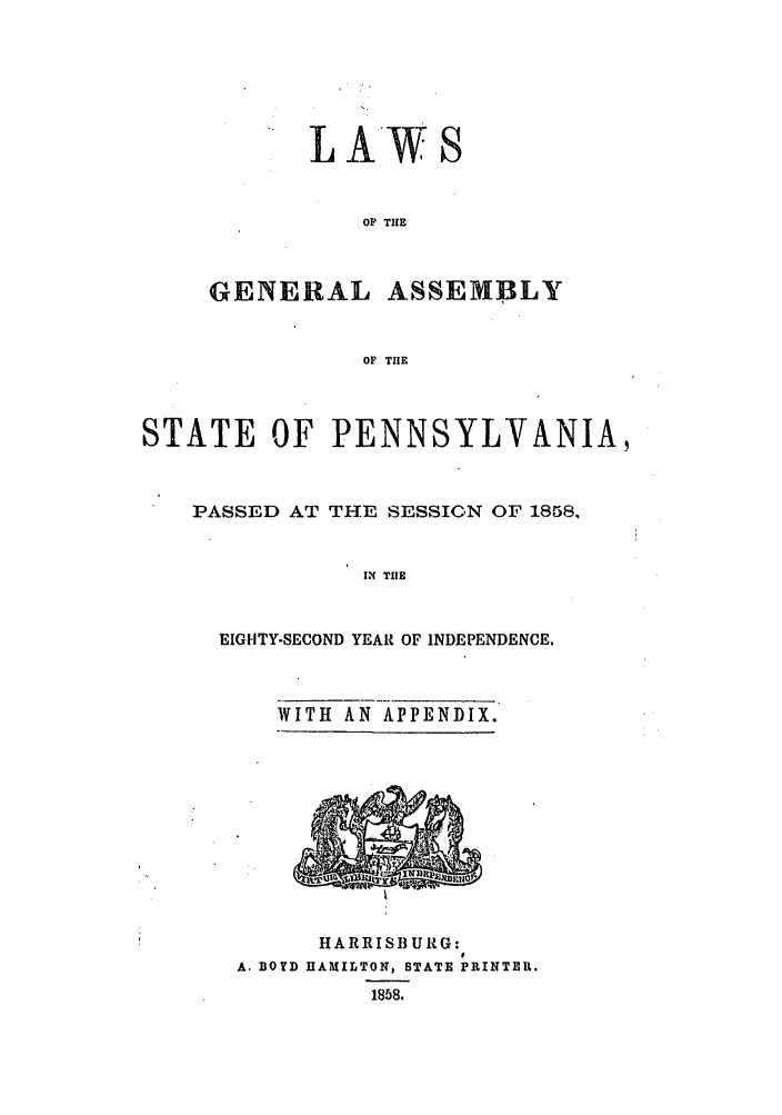 handle is hein.ssl/sspa0147 and id is 1 raw text is: L AWS
OF THE
GENERAL ASSEMBLY
OF THE

STATE OF PENNSYLVANIA,
PASSED AT THE SESSION OF 1858,
IN TIlE
EIGHTY-SECOND YEAR OF INDEPENDENCE.

WITH AN APPENDIX.

HARRISBURG:
A. BOYD HAMILTON, STATE PRINTER.
1858.


