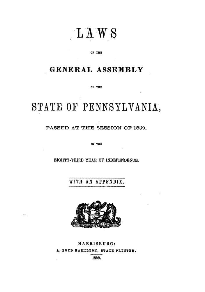 handle is hein.ssl/sspa0148 and id is 1 raw text is: L AW

OF TICE
GENERAL ASSEMBLY
OF TIE

STATE OF PENNSYLVANIA,
PASSED AT TI-IE SESSION OF 1859,
IN TIUE
EIGRTY-THIRD YEAR OF INDEPENDENCE.

WITH AN APPENDIX.

HARRISBURG:
A. BOYD HAMILTON, STATE PRINTER.
1859.


