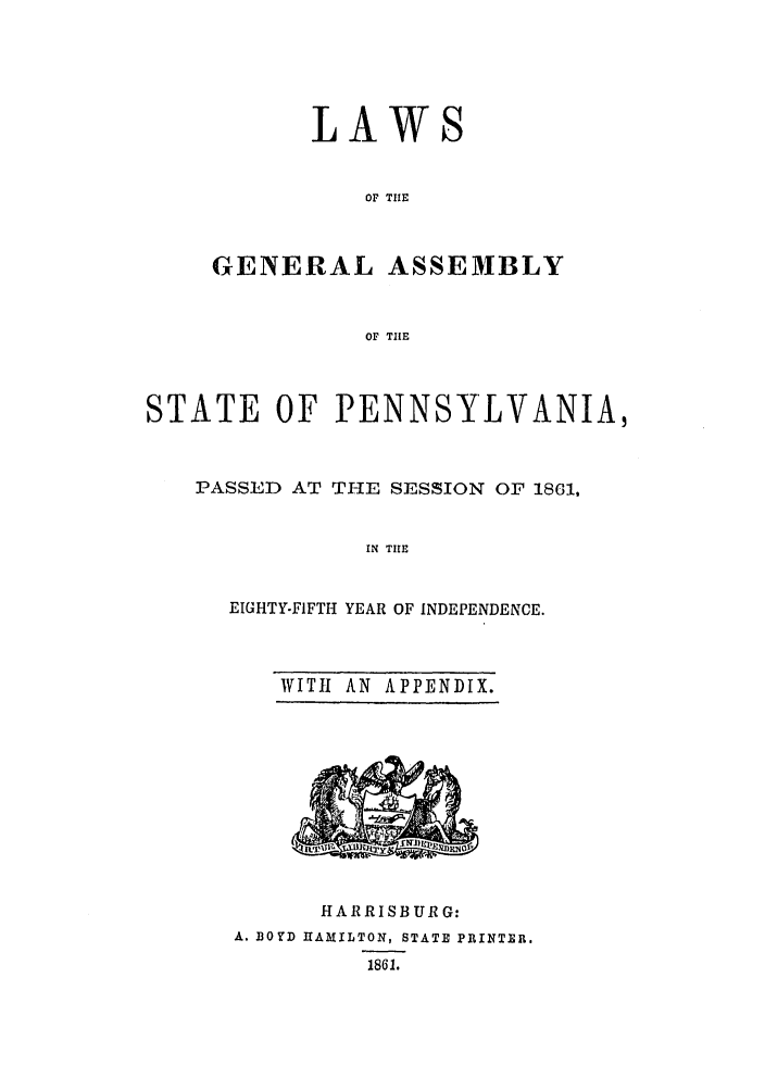 handle is hein.ssl/sspa0150 and id is 1 raw text is: LAW

OF TIE
GENERAL ASSEMBLY
OF TILE

STATE OF PENNSYLVANIA,
PASSED AT THE SESSION OF 1861,
IN TILE
EIGHTY-FIFTH YEAR OF INDEPENDENCE.

WITH AN APPENDIX.

HARRISBURG:
A. BOYD HAMILTON, STATE PRINTER.
1861.


