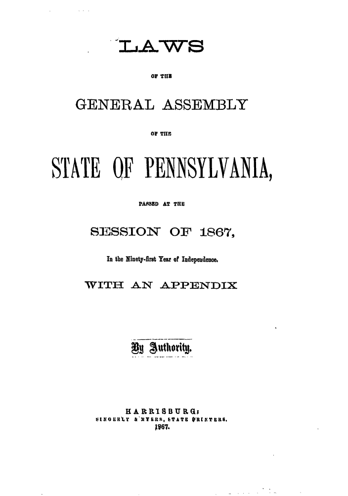 handle is hein.ssl/sspa0156 and id is 1 raw text is: OF TUB
GENERAL ASSEMBLY
OF THI

STATE OF PENNSYLVANIA,
PAtSBD AT THE

SESSION

OF 1867,

In the Ninety-firt Year of Independence.
WITI AN APPENDIX
HAR     ISBU&Qx
sINOIIR'LY a'tT-JUS, ITATE 0R[ZXTIRS.
A167.


