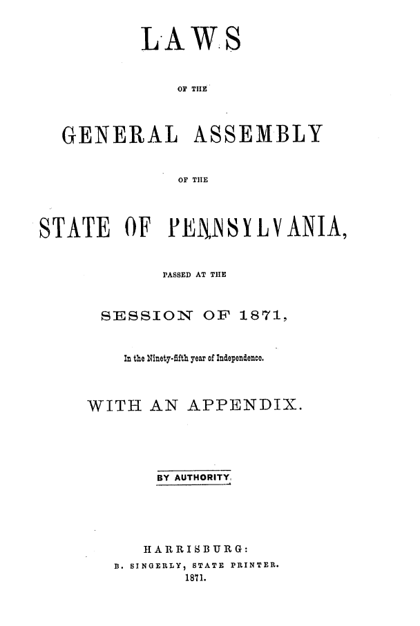 handle is hein.ssl/sspa0160 and id is 1 raw text is: LAWS
OF THE

GENERAL

ASSEMBLY

OF THE

STATE OF PENiS Y LV ANIA,
PASSED AT TIE
SESSION OF 1871,
In the Ninety-flfth year of Independence.
WITH AN APPENDIX.
BY AUTHORITY,
HARRISBURG:
B. SINGERLY, STATE PRINTER.
1871.


