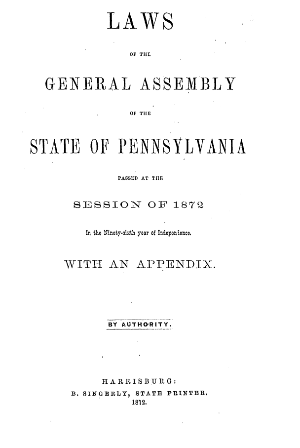 handle is hein.ssl/sspa0161 and id is 1 raw text is: LAWS
OF TIE
GENERAL ASSEMBLY
OF TIE
STATE OF PENNSYLVANIA
PASSED AT THE
SESSION OF 1872
in the Nitety-oixth year of Ihoponinco.

VITI-I

AN APPENDIX.

BY AUTHO-RITY.
I A R It I S B U I G:
B. SINGERLY, STATE rRINTER.
1872.


